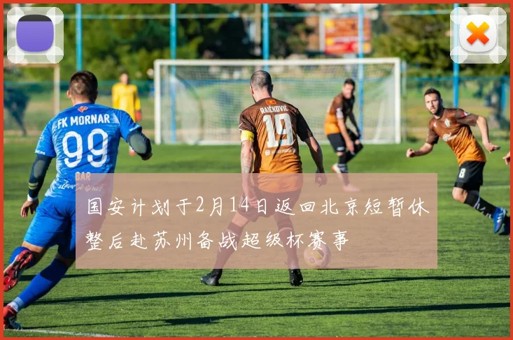 国安计划于2月14日返回北京短暂休整后赴苏州备战超级杯赛事