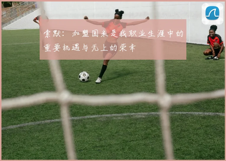 索默：加盟国米是我职业生涯中的重要机遇与无上的荣幸