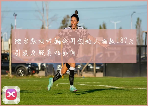 鲍尔默向诈骗公司创始人捐款187万引发质疑真相如何