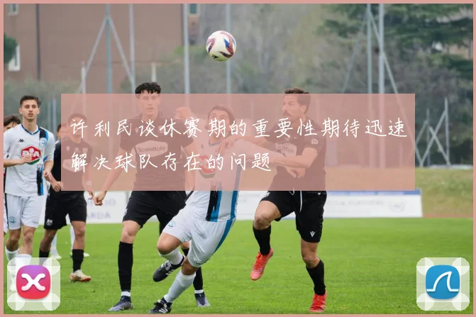 许利民谈休赛期的重要性期待迅速解决球队存在的问题
