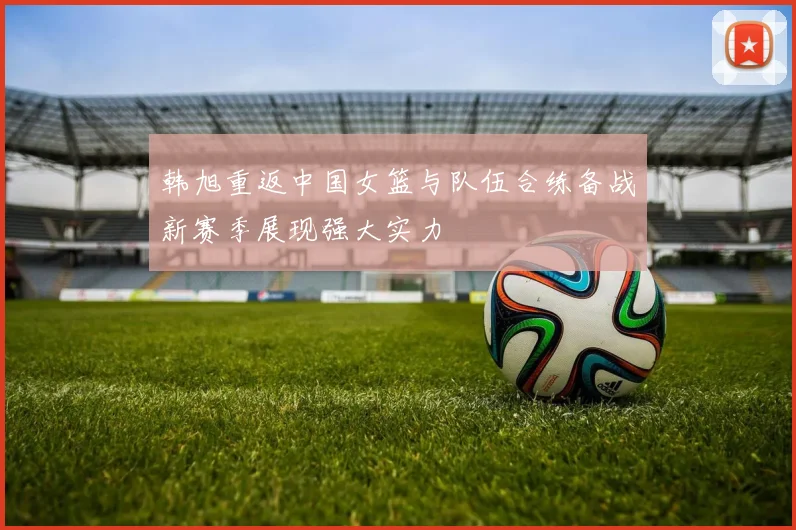 韩旭重返中国女篮与队伍合练备战新赛季展现强大实力