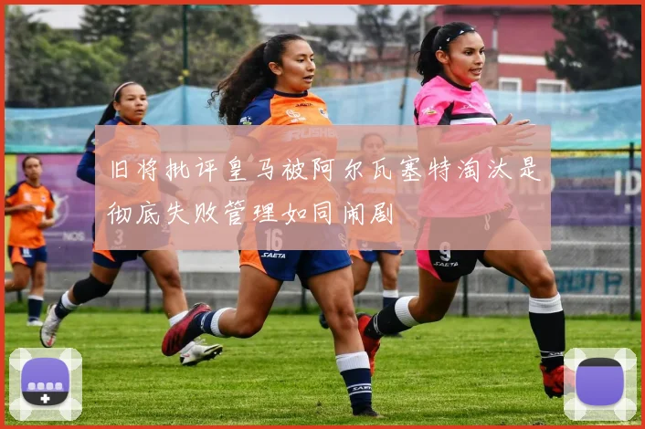 旧将批评皇马被阿尔瓦塞特淘汰是彻底失败管理如同闹剧
