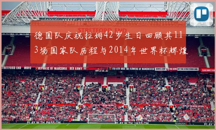 德国队庆祝拉姆42岁生日回顾其113场国家队历程与2014年世界杯辉煌