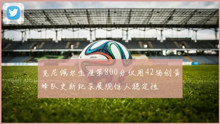 克尼佩尔生涯第800分仅用42场创黄蜂队史新纪录展现惊人稳定性