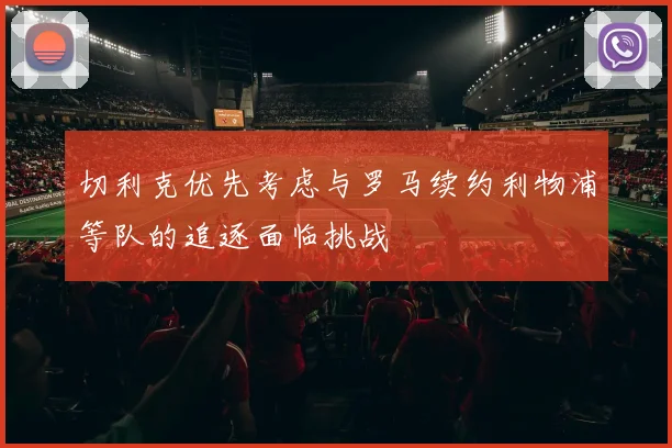 切利克优先考虑与罗马续约利物浦等队的追逐面临挑战
