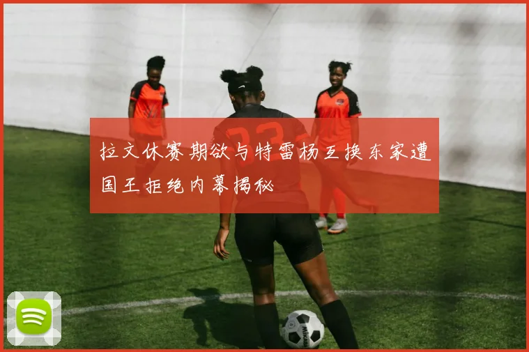 拉文休赛期欲与特雷杨互换东家遭国王拒绝内幕揭秘