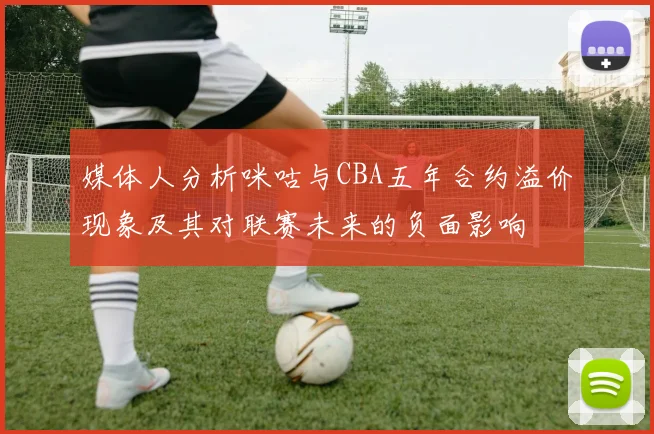 媒体人分析咪咕与CBA五年合约溢价现象及其对联赛未来的负面影响