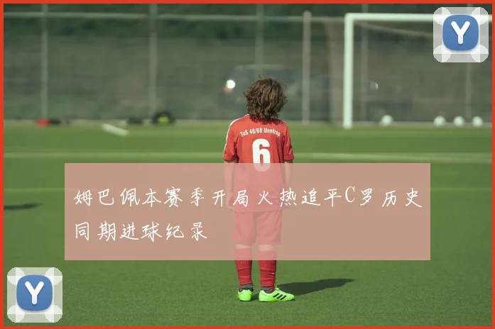 姆巴佩本赛季开局火热追平C罗历史同期进球纪录