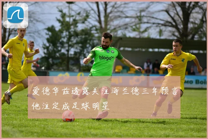 爱德华兹透露关注海兰德三年预言他注定成足球明星