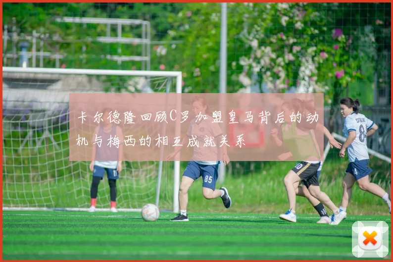卡尔德隆回顾C罗加盟皇马背后的动机与梅西的相互成就关系