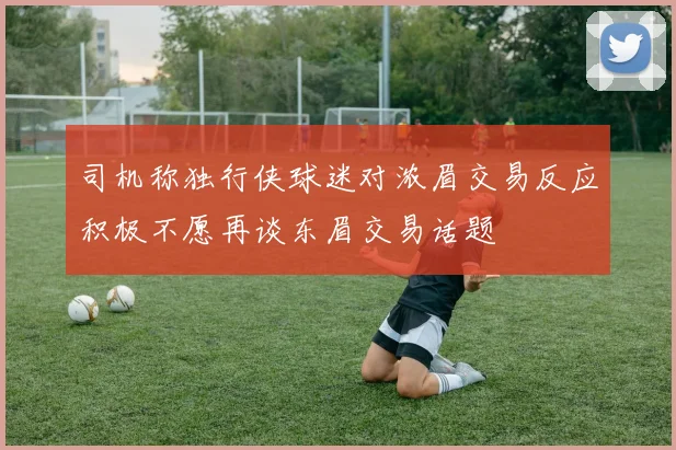 司机称独行侠球迷对浓眉交易反应积极不愿再谈东眉交易话题