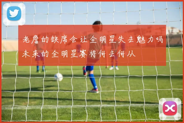 老詹的缺席会让全明星失去魅力吗未来的全明星赛将何去何从