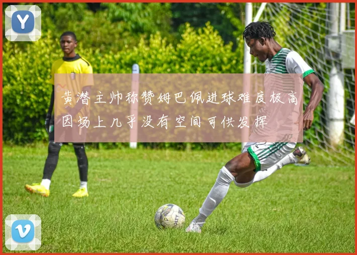 黄潜主帅称赞姆巴佩进球难度极高因场上几乎没有空间可供发挥