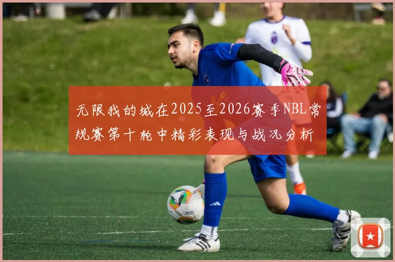 无限我的城在2025至2026赛季NBL常规赛第十轮中精彩表现与战况分析