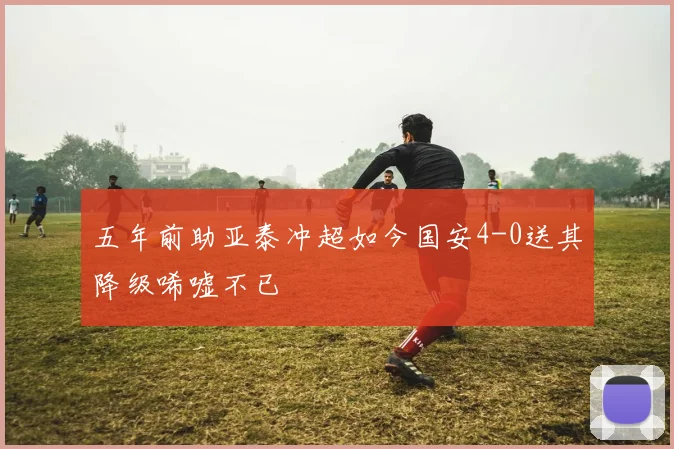 五年前助亚泰冲超如今国安4-0送其降级唏嘘不已