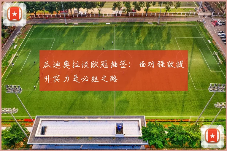 瓜迪奥拉谈欧冠抽签：面对强敌提升实力是必经之路