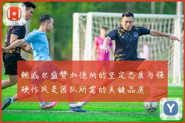 鲍威尔盛赞加德纳的坚定态度与强硬作风是团队所需的关键品质