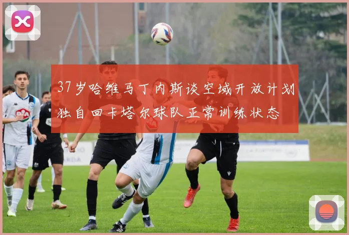 37岁哈维马丁内斯谈空域开放计划独自回卡塔尔球队正常训练状态