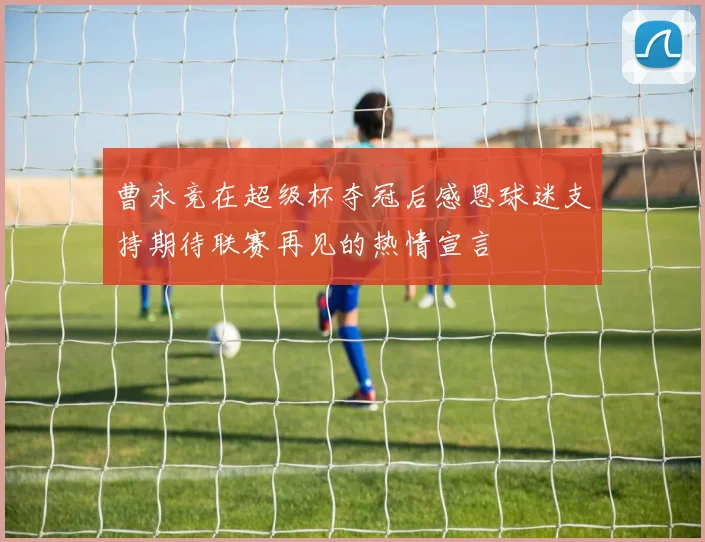 曹永竞在超级杯夺冠后感恩球迷支持期待联赛再见的热情宣言