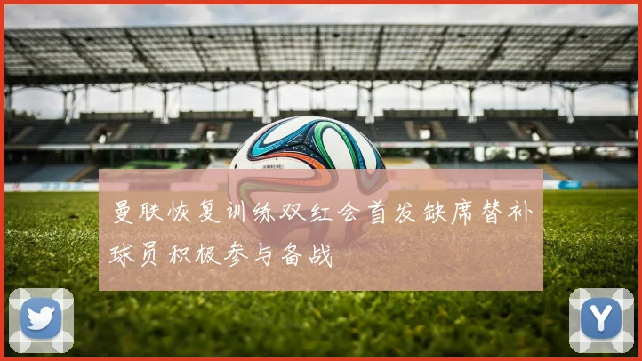 曼联恢复训练双红会首发缺席替补球员积极参与备战
