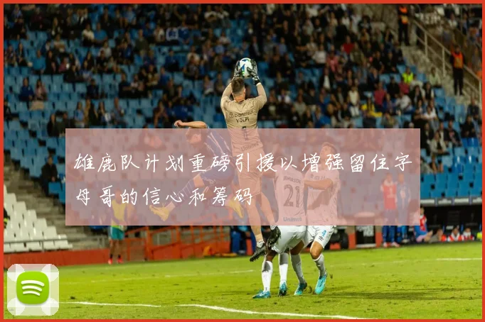 雄鹿队计划重磅引援以增强留住字母哥的信心和筹码