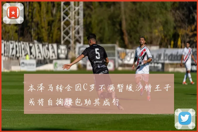 本泽马转会因C罗不满暂缓沙特王子或将自掏腰包助其成行