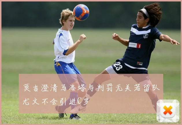 莫吉澄清马洛塔与判罚无关若留队尤文不会引进C罗
