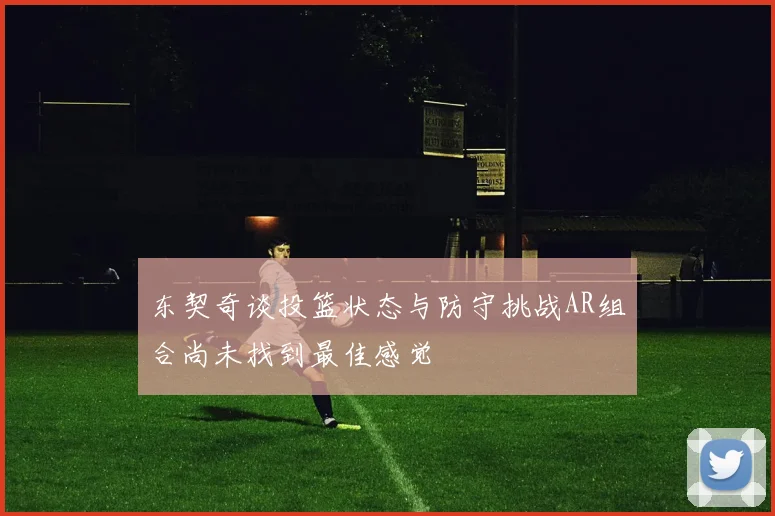 东契奇谈投篮状态与防守挑战AR组合尚未找到最佳感觉