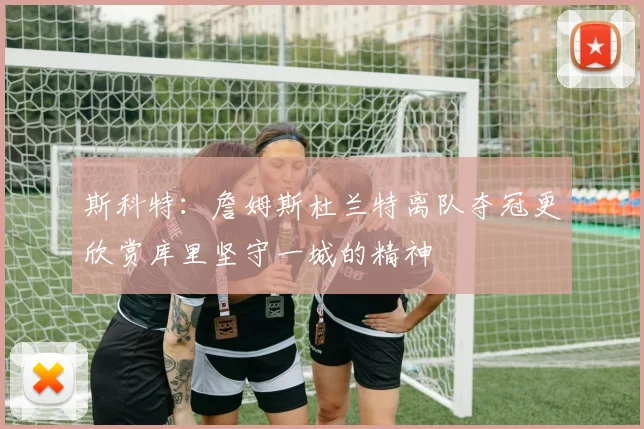 斯科特：詹姆斯杜兰特离队夺冠更欣赏库里坚守一城的精神