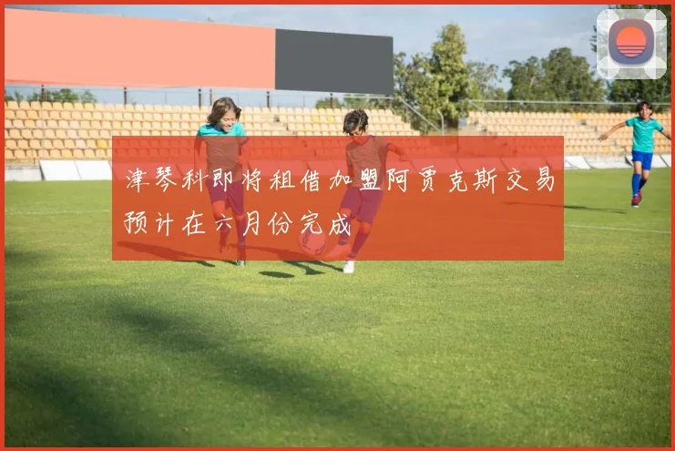 津琴科即将租借加盟阿贾克斯交易预计在六月份完成