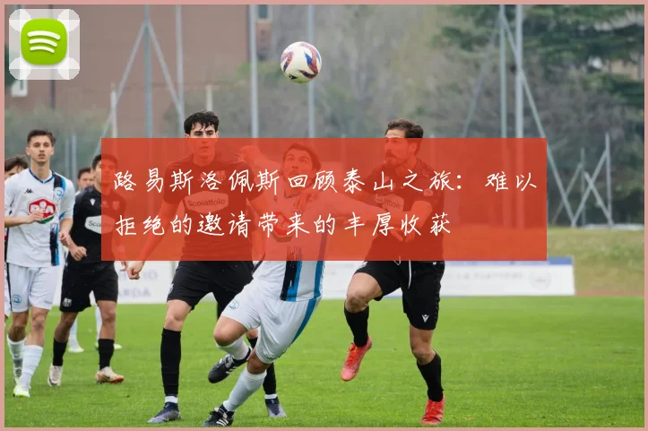 路易斯洛佩斯回顾泰山之旅：难以拒绝的邀请带来的丰厚收获