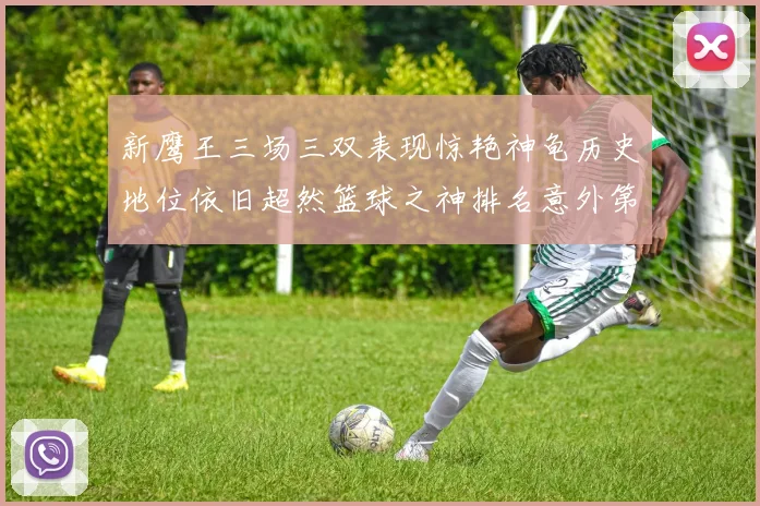 新鹰王三场三双表现惊艳神龟历史地位依旧超然篮球之神排名意外第三