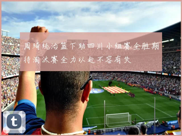 周琦统治篮下助四川小组赛全胜期待淘汰赛全力以赴不容有失