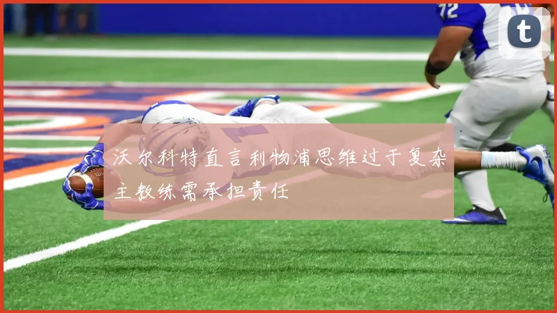 沃尔科特直言利物浦思维过于复杂主教练需承担责任