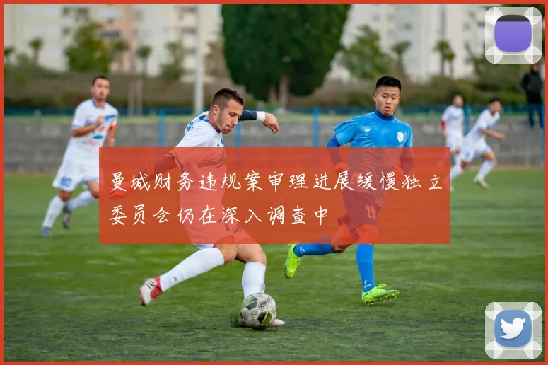 曼城财务违规案审理进展缓慢独立委员会仍在深入调查中