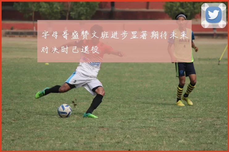 字母哥盛赞文班进步显著期待未来对决时已退役