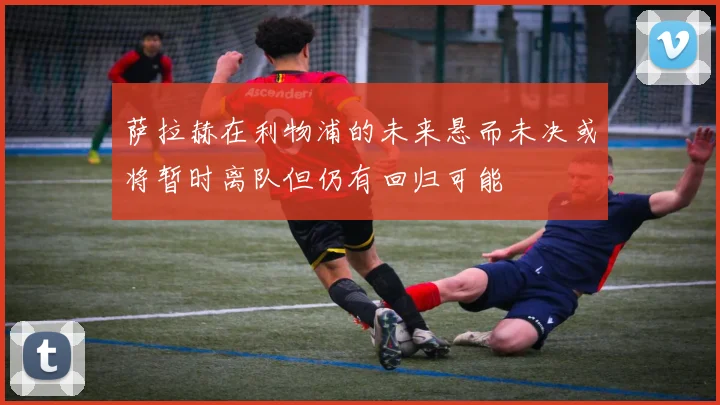 萨拉赫在利物浦的未来悬而未决或将暂时离队但仍有回归可能